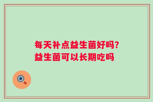 每天补点益生菌好吗？益生菌可以长期吃吗