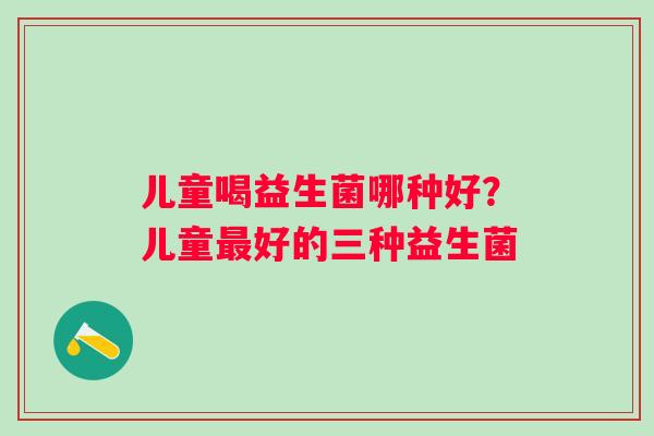 儿童喝益生菌哪种好？儿童好的三种益生菌