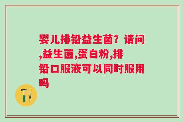 婴儿排铅益生菌？请问,益生菌,蛋白粉,排铅口服液可以同时服用吗