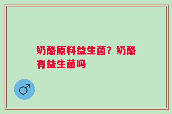 奶酪原料益生菌？奶酪有益生菌吗