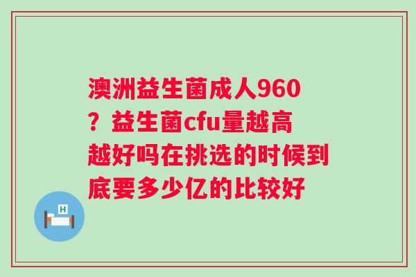澳洲益生菌成人960？益生菌cfu量越高越好吗在挑选的时候到底要多少亿的比较好