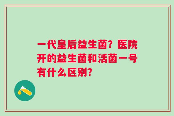 一代皇后益生菌？医院开的益生菌和活菌一号有什么区别？