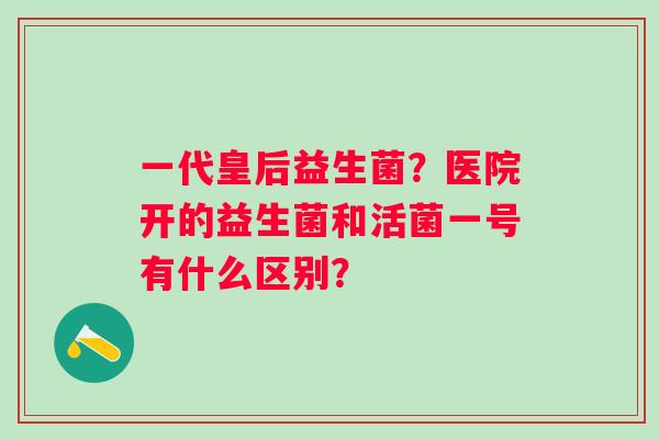 一代皇后益生菌？医院开的益生菌和活菌一号有什么区别？