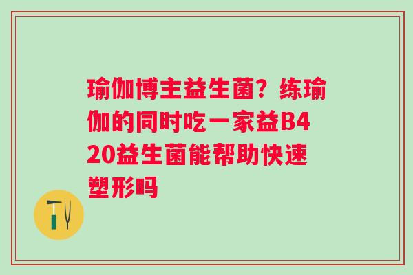 瑜伽博主益生菌？练瑜伽的同时吃一家益B420益生菌能帮助快速塑形吗