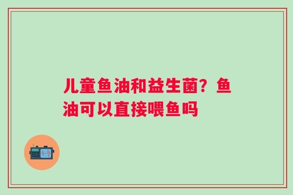 儿童鱼油和益生菌？鱼油可以直接喂鱼吗