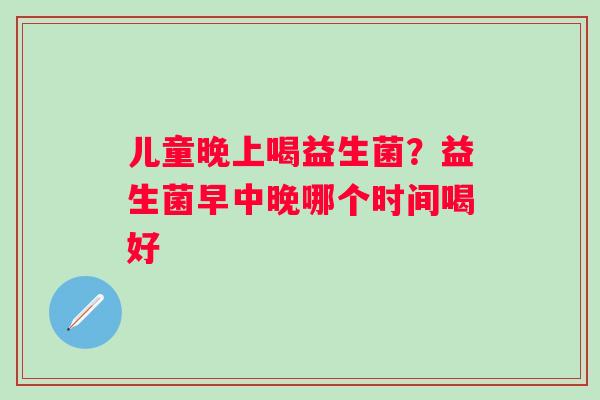 儿童晚上喝益生菌？益生菌早中晚哪个时间喝好