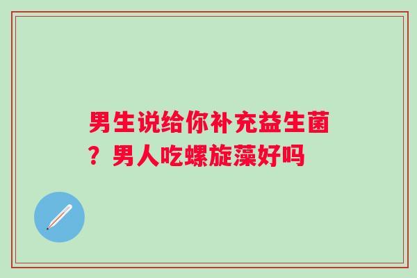 男生说给你补充益生菌？男人吃螺旋藻好吗