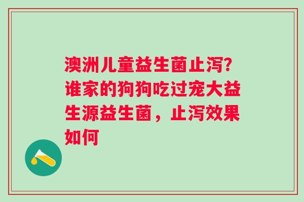 澳洲儿童益生菌止泻？谁家的狗狗吃过宠大益生源益生菌，止泻效果如何