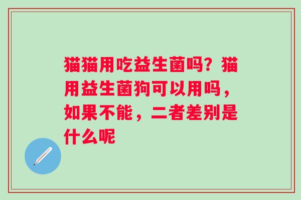 猫猫用吃益生菌吗？猫用益生菌狗可以用吗，如果不能，二者差别是什么呢