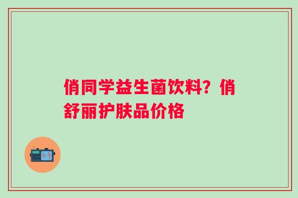 俏同学益生菌饮料？俏舒丽护肤品价格