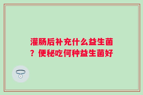 灌肠后补充什么益生菌？便秘吃何种益生菌好