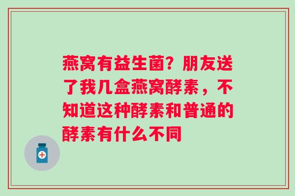 燕窝有益生菌？朋友送了我几盒燕窝酵素，不知道这种酵素和普通的酵素有什么不同