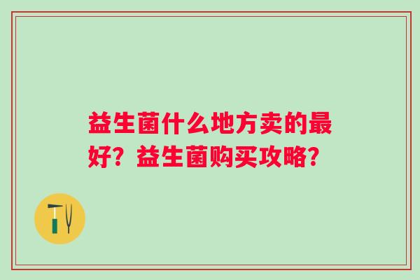 益生菌什么地方卖的最好？益生菌购买攻略？