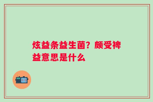 炫益条益生菌？颇受裨益意思是什么