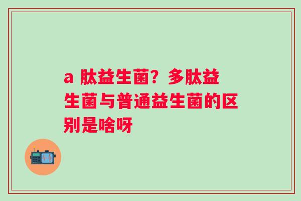 a 肽益生菌？多肽益生菌与普通益生菌的区别是啥呀