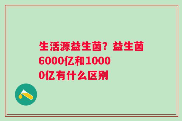 生活源益生菌？益生菌6000亿和10000亿有什么区别