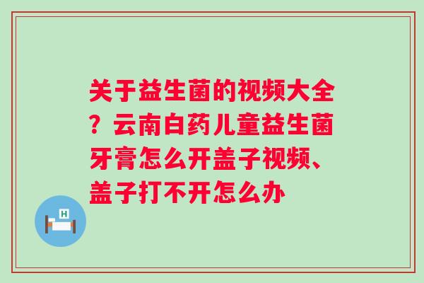 关于益生菌的视频大全？云南白药儿童益生菌牙膏怎么开盖子视频、盖子打不开怎么办