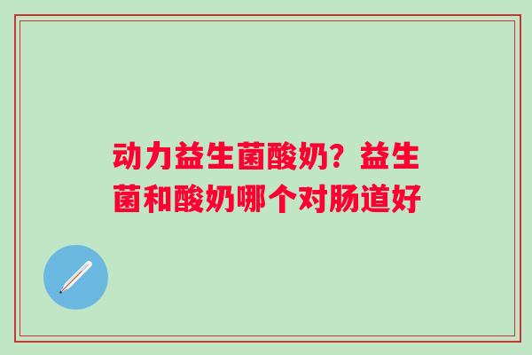 动力益生菌酸奶？益生菌和酸奶哪个对肠道好