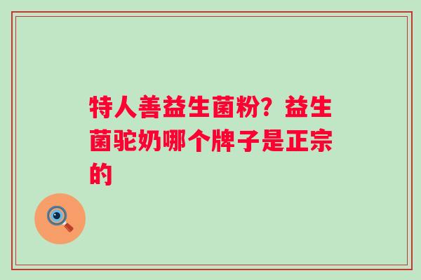 特人善益生菌粉？益生菌驼奶哪个牌子是正宗的