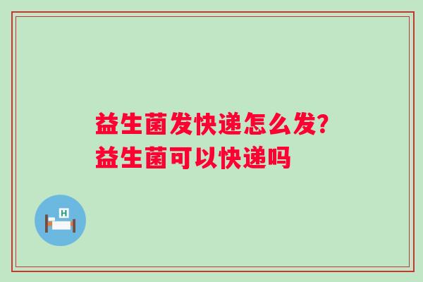 益生菌发快递怎么发？益生菌可以快递吗