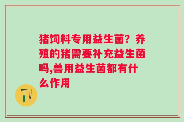 猪饲料专用益生菌？养殖的猪需要补充益生菌吗,兽用益生菌都有什么作用
