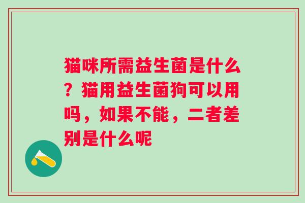猫咪所需益生菌是什么？猫用益生菌狗可以用吗，如果不能，二者差别是什么呢