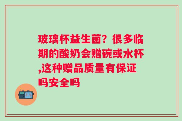 玻璃杯益生菌？很多临期的酸奶会赠碗或水杯,这种赠品质量有保证吗安全吗