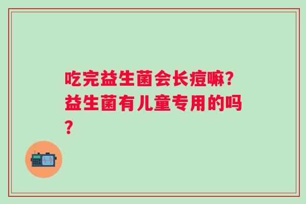 吃完益生菌会长痘嘛？益生菌有儿童专用的吗？