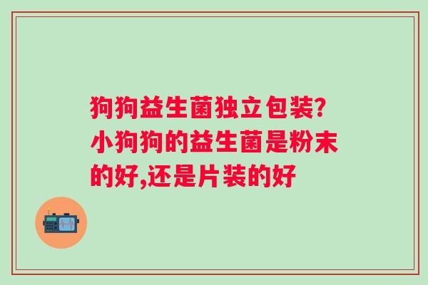 狗狗益生菌独立包装？小狗狗的益生菌是粉末的好,还是片装的好