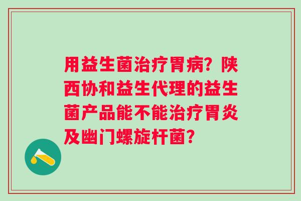 用益生菌治疗胃病？陕西协和益生代理的益生菌产品能不能治疗胃炎及幽门螺旋杆菌？