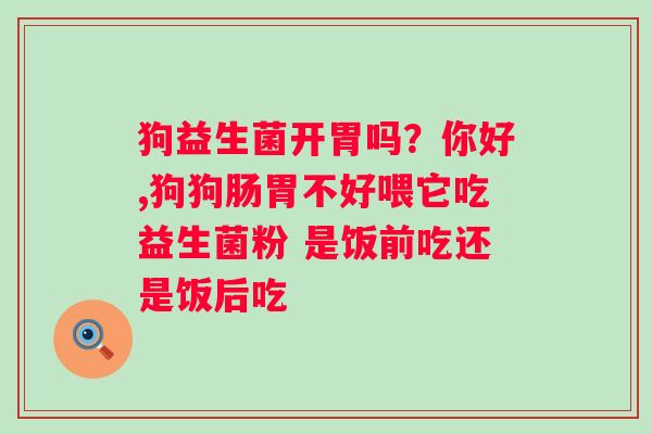 狗益生菌开胃吗？你好,狗狗肠胃不好喂它吃益生菌粉 是饭前吃还是饭后吃