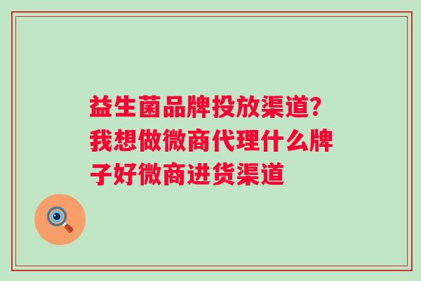 益生菌品牌投放渠道？我想做微商代理什么牌子好微商进货渠道