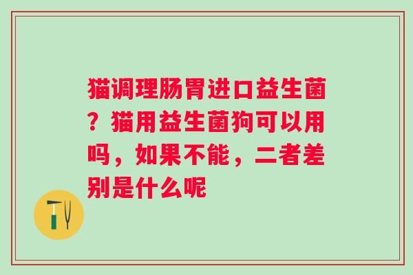 猫调理肠胃进口益生菌？猫用益生菌狗可以用吗，如果不能，二者差别是什么呢