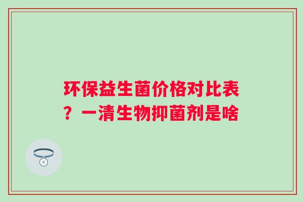 环保益生菌价格对比表？一清生物抑菌剂是啥