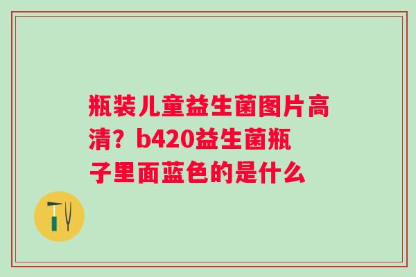 瓶装儿童益生菌图片高清？b420益生菌瓶子里面蓝色的是什么