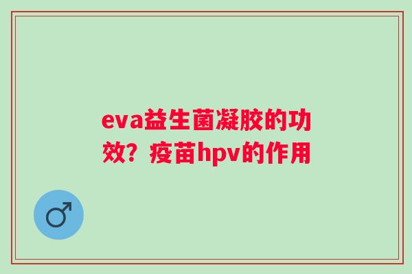 eva益生菌凝胶的功效？疫苗hpv的作用