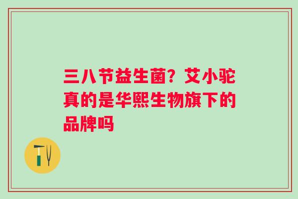 三八节益生菌？艾小驼真的是华熙生物旗下的品牌吗