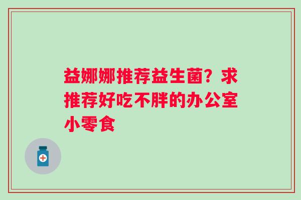 益娜娜推荐益生菌？求推荐好吃不胖的办公室小零食