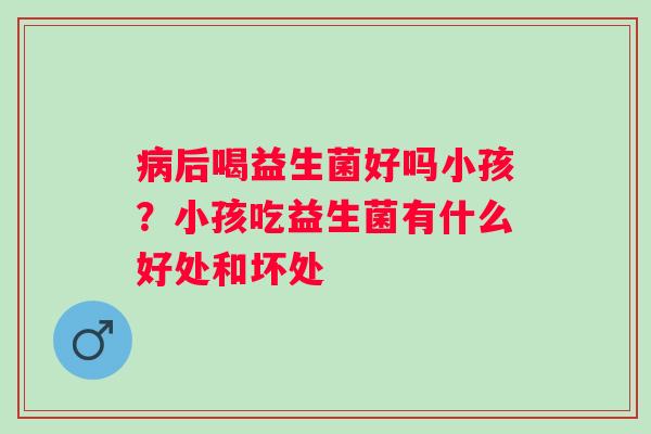 病后喝益生菌好吗小孩？小孩吃益生菌有什么好处和坏处