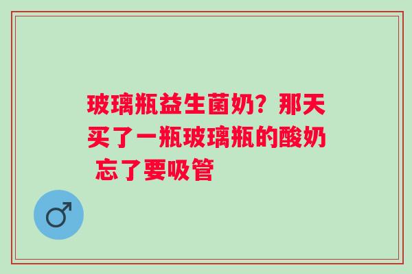 玻璃瓶益生菌奶？那天买了一瓶玻璃瓶的酸奶 忘了要吸管