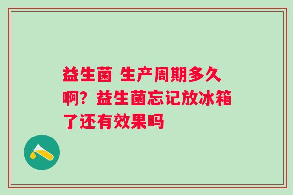 益生菌 生产周期多久啊？益生菌忘记放冰箱了还有效果吗