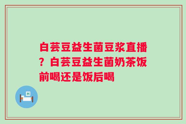 白芸豆益生菌豆浆直播？白芸豆益生菌奶茶饭前喝还是饭后喝