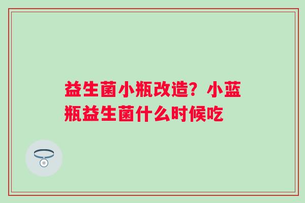 益生菌小瓶改造？小蓝瓶益生菌什么时候吃