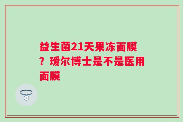 益生菌21天果冻面膜?瑷尔博士是不是医用面膜 益生菌21天果冻面膜?瑷尔博士是不是医用面膜