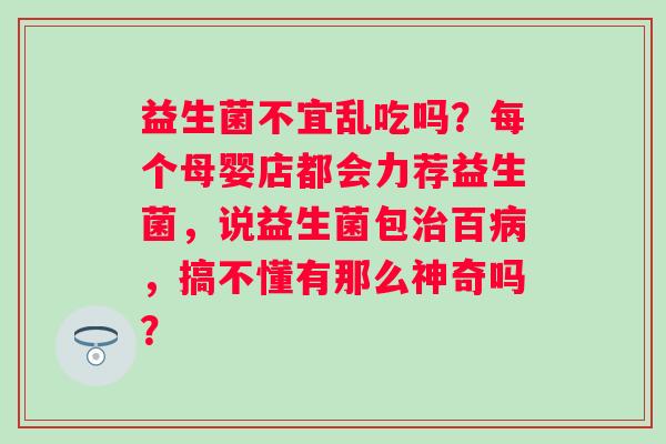 益生菌不宜乱吃吗？每个母婴店都会力荐益生菌，说益生菌包百，搞不懂有那么神奇吗？