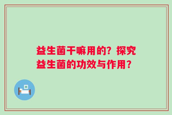 益生菌干嘛用的？探究益生菌的功效与作用？