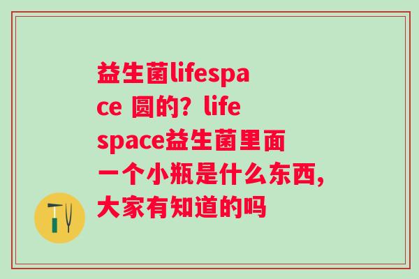 益生菌lifespace 圆的？lifespace益生菌里面一个小瓶是什么东西,大家有知道的吗