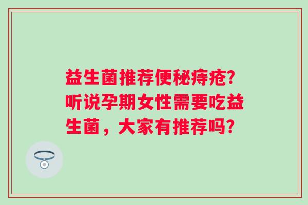 益生菌推荐便秘痔疮？听说孕期女性需要吃益生菌，大家有推荐吗？