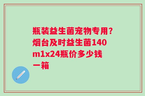 瓶装益生菌宠物专用？烟台及时益生菌140m1x24瓶价多少钱一箱