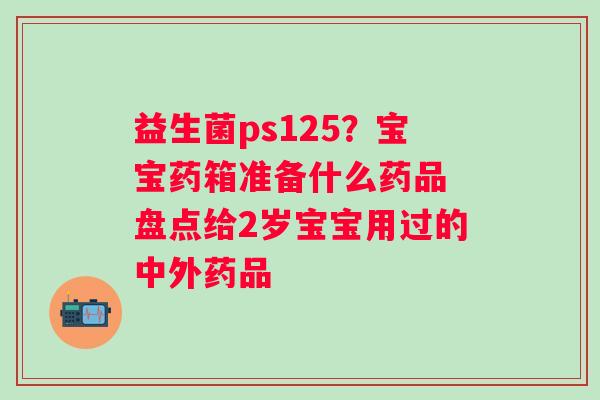 益生菌ps125？宝宝药箱准备什么药品 盘点给2岁宝宝用过的中外药品